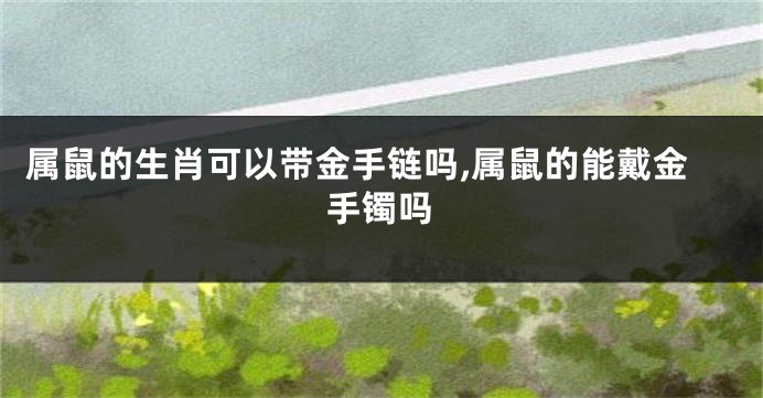 属鼠的生肖可以带金手链吗,属鼠的能戴金手镯吗