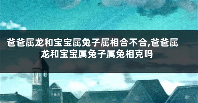 爸爸属龙和宝宝属兔子属相合不合,爸爸属龙和宝宝属兔子属兔相克吗
