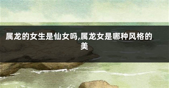 属龙的女生是仙女吗,属龙女是哪种风格的美