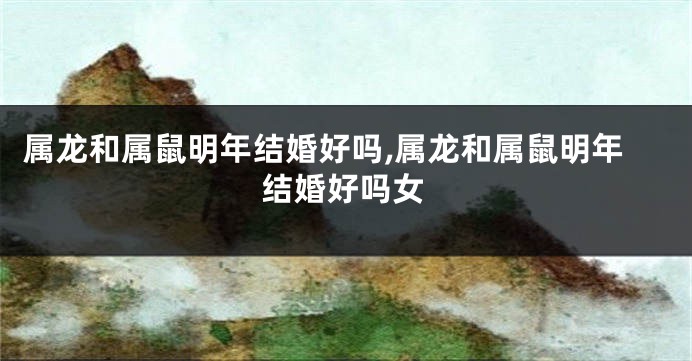 属龙和属鼠明年结婚好吗,属龙和属鼠明年结婚好吗女