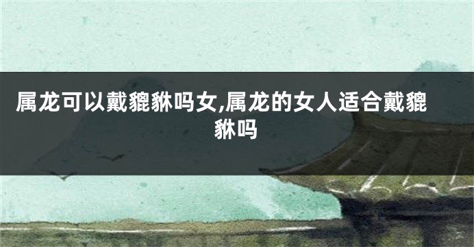 属龙可以戴貔貅吗女,属龙的女人适合戴貔貅吗