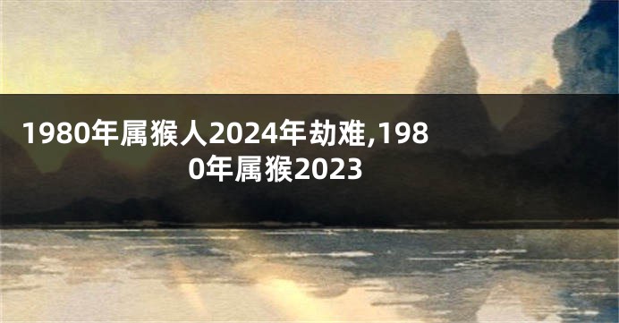1980年属猴人2024年劫难,1980年属猴2023