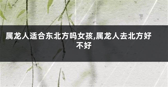 属龙人适合东北方吗女孩,属龙人去北方好不好