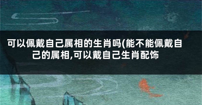 可以佩戴自己属相的生肖吗(能不能佩戴自己的属相,可以戴自己生肖配饰