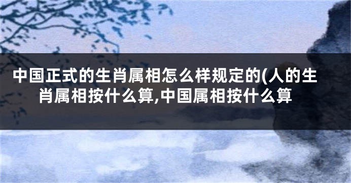 中国正式的生肖属相怎么样规定的(人的生肖属相按什么算,中国属相按什么算