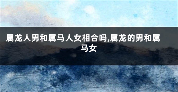 属龙人男和属马人女相合吗,属龙的男和属马女