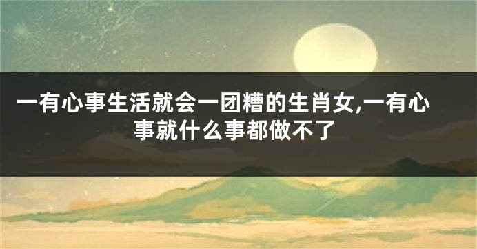 一有心事生活就会一团糟的生肖女,一有心事就什么事都做不了