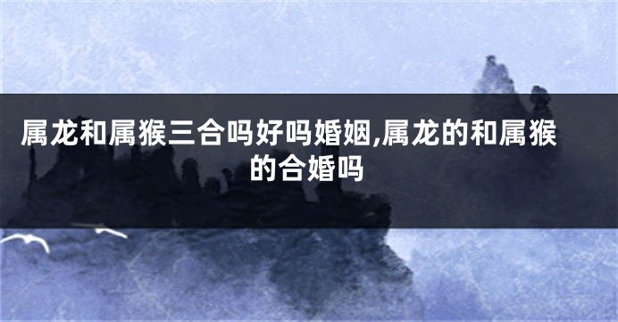 属龙和属猴三合吗好吗婚姻,属龙的和属猴的合婚吗