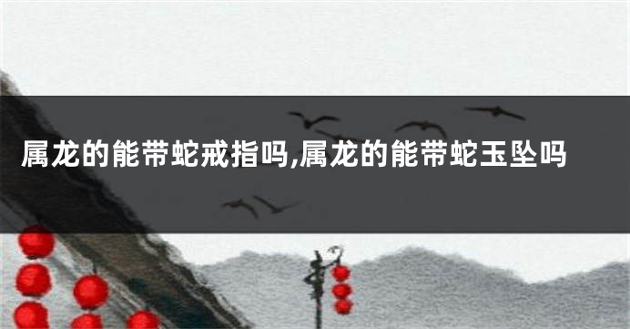 属龙的能带蛇戒指吗,属龙的能带蛇玉坠吗