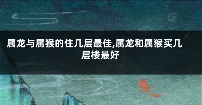 属龙与属猴的住几层最佳,属龙和属猴买几层楼最好