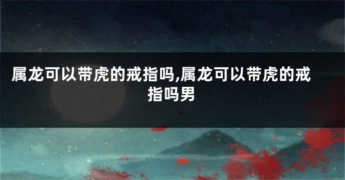 属龙可以带虎的戒指吗,属龙可以带虎的戒指吗男