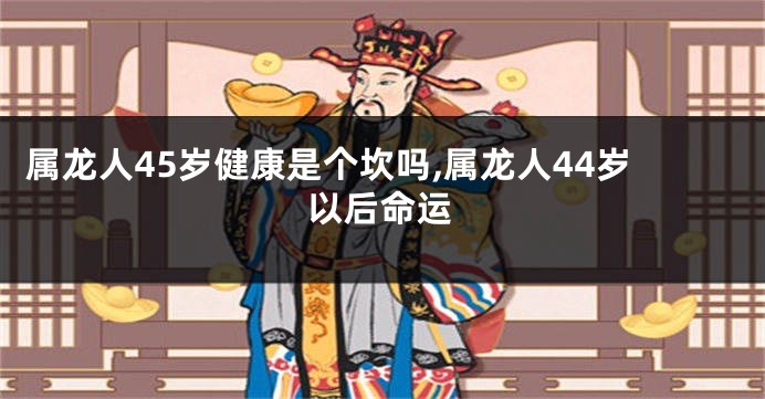 属龙人45岁健康是个坎吗,属龙人44岁以后命运