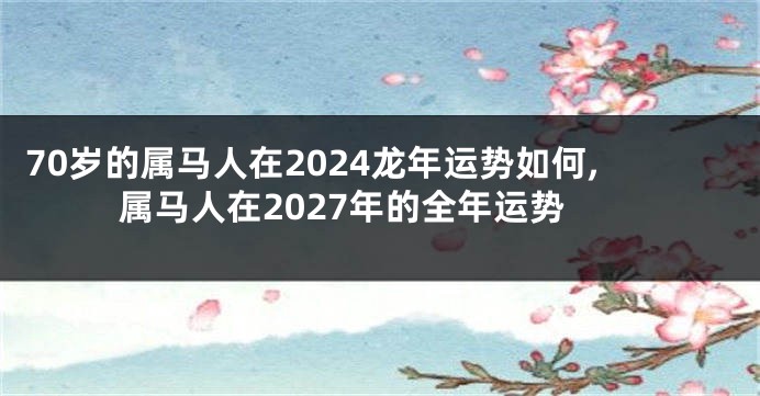 70岁的属马人在2024龙年运势如何,属马人在2027年的全年运势