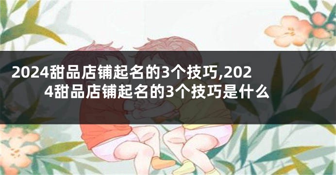 2024甜品店铺起名的3个技巧,2024甜品店铺起名的3个技巧是什么