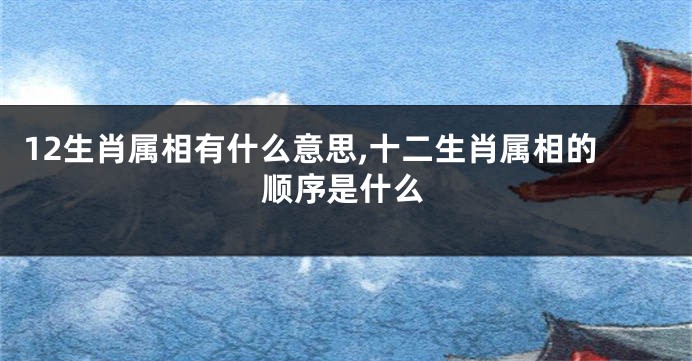 12生肖属相有什么意思,十二生肖属相的顺序是什么