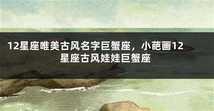 12星座唯美古风名字巨蟹座，小葩画12星座古风娃娃巨蟹座