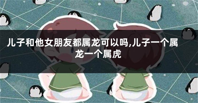 儿子和他女朋友都属龙可以吗,儿子一个属龙一个属虎