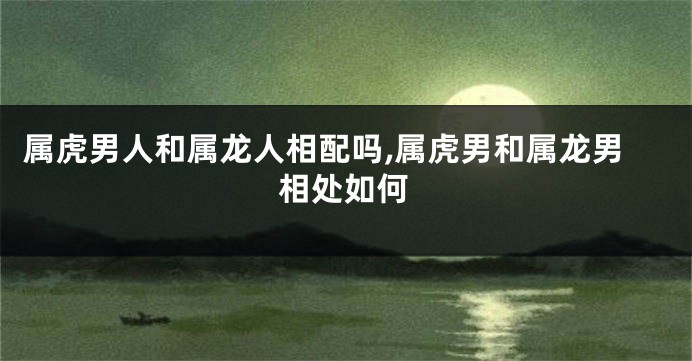 属虎男人和属龙人相配吗,属虎男和属龙男相处如何
