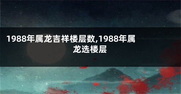 1988年属龙吉祥楼层数,1988年属龙选楼层