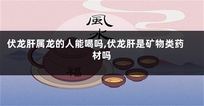 伏龙肝属龙的人能喝吗,伏龙肝是矿物类药材吗