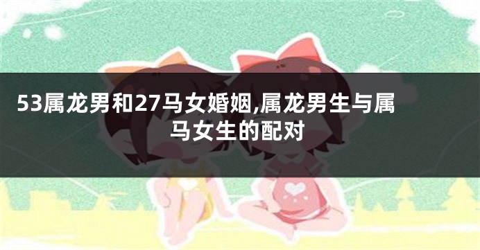 53属龙男和27马女婚姻,属龙男生与属马女生的配对