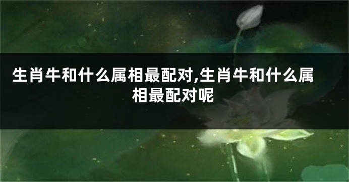 生肖牛和什么属相最配对,生肖牛和什么属相最配对呢