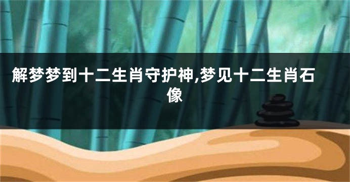 解梦梦到十二生肖守护神,梦见十二生肖石像