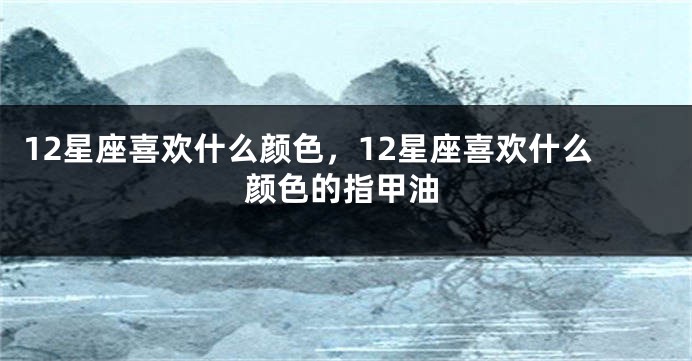 12星座喜欢什么颜色，12星座喜欢什么颜色的指甲油