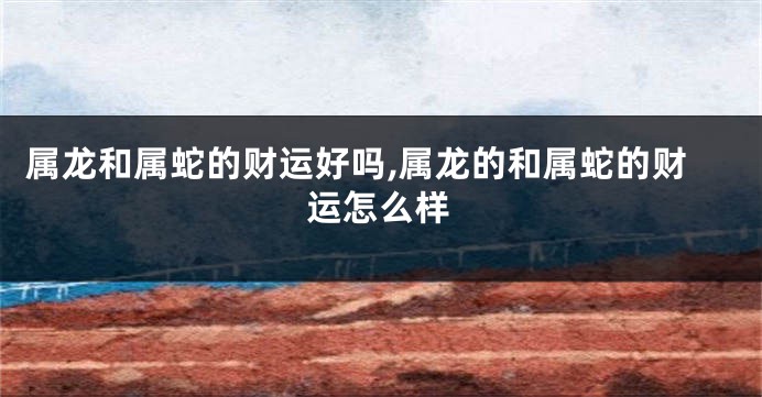 属龙和属蛇的财运好吗,属龙的和属蛇的财运怎么样