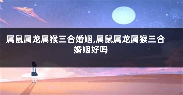 属鼠属龙属猴三合婚姻,属鼠属龙属猴三合婚姻好吗