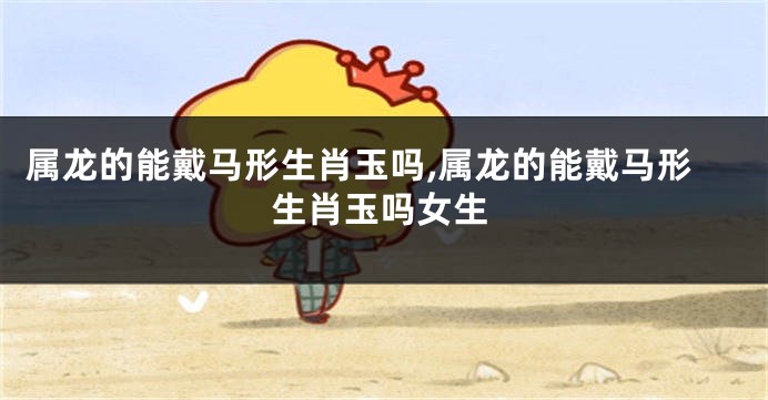 属龙的能戴马形生肖玉吗,属龙的能戴马形生肖玉吗女生