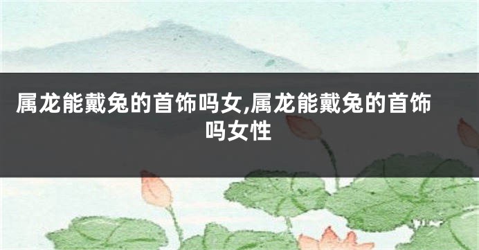 属龙能戴兔的首饰吗女,属龙能戴兔的首饰吗女性