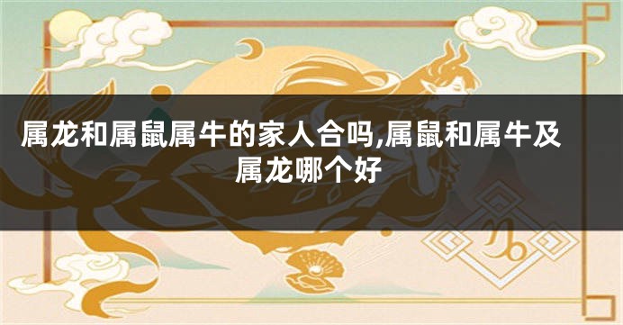 属龙和属鼠属牛的家人合吗,属鼠和属牛及属龙哪个好