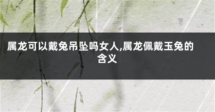 属龙可以戴兔吊坠吗女人,属龙佩戴玉兔的含义
