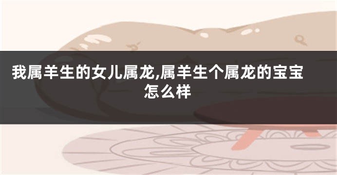 我属羊生的女儿属龙,属羊生个属龙的宝宝怎么样