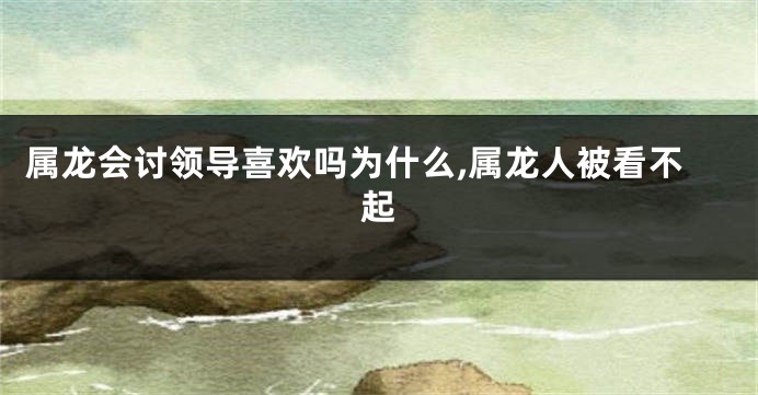 属龙会讨领导喜欢吗为什么,属龙人被看不起