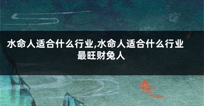 水命人适合什么行业,水命人适合什么行业最旺财兔人