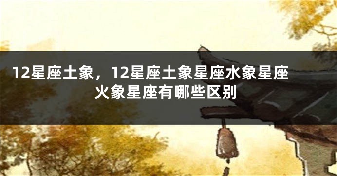 12星座土象，12星座土象星座水象星座火象星座有哪些区别