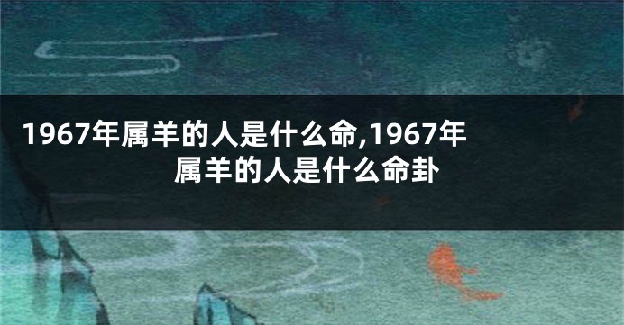 1967年属羊的人是什么命,1967年属羊的人是什么命卦