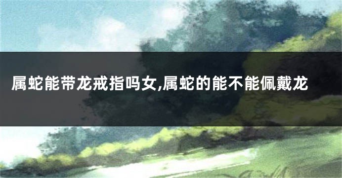 属蛇能带龙戒指吗女,属蛇的能不能佩戴龙