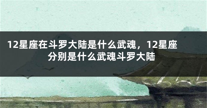 12星座在斗罗大陆是什么武魂，12星座分别是什么武魂斗罗大陆
