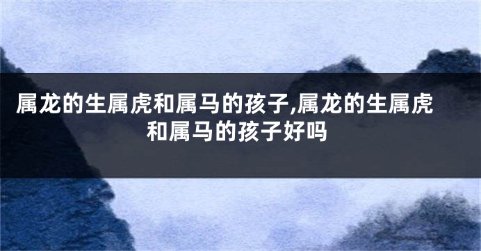 属龙的生属虎和属马的孩子,属龙的生属虎和属马的孩子好吗
