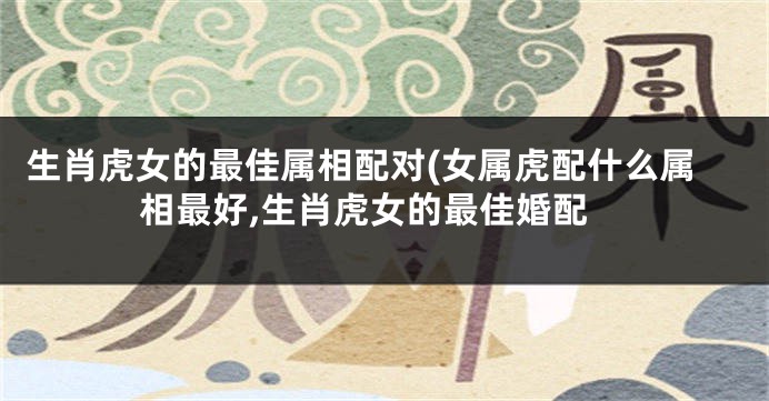 生肖虎女的最佳属相配对(女属虎配什么属相最好,生肖虎女的最佳婚配