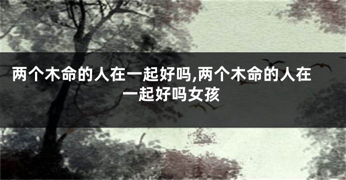 两个木命的人在一起好吗,两个木命的人在一起好吗女孩