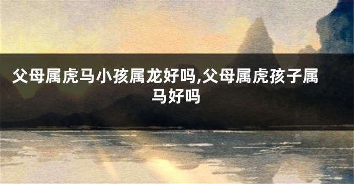 父母属虎马小孩属龙好吗,父母属虎孩子属马好吗