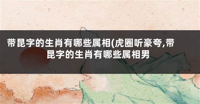 带昆字的生肖有哪些属相(虎圈听豪夸,带昆字的生肖有哪些属相男
