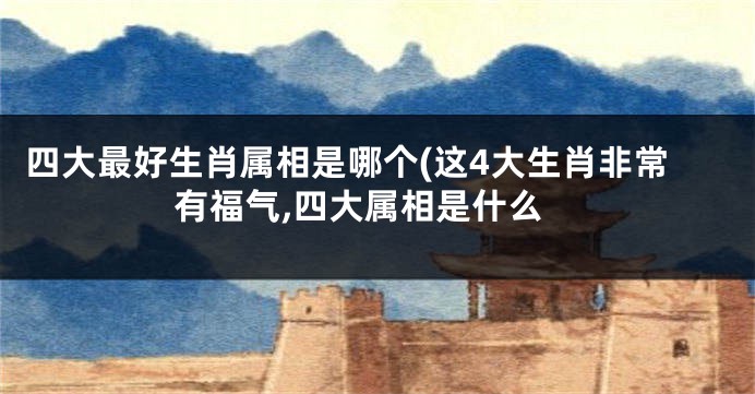 四大最好生肖属相是哪个(这4大生肖非常有福气,四大属相是什么
