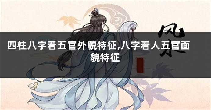 四柱八字看五官外貌特征,八字看人五官面貌特征