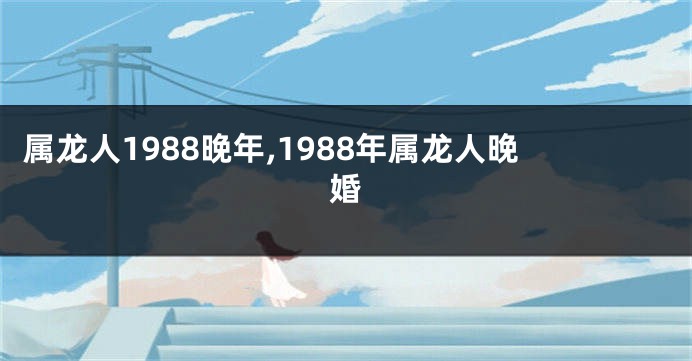 属龙人1988晚年,1988年属龙人晚婚