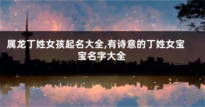 属龙丁姓女孩起名大全,有诗意的丁姓女宝宝名字大全